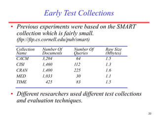 33
• Previous experiments were based on the SMART
collection which is fairly small.
(ftp://ftp.cs.cornell.edu/pub/smart)
Collection Number Of Number Of Raw Size
Name Documents Queries (Mbytes)
CACM 3,204 64 1.5
CISI 1,460 112 1.3
CRAN 1,400 225 1.6
MED 1,033 30 1.1
TIME 425 83 1.5
• Different researchers used different test collections
and evaluation techniques.
Early Test Collections
 