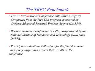 34
The TREC Benchmark
• TREC: Text REtrieval Conference (http://trec.nist.gov/)
Originated from the TIPSTER program sponsored by
Defense Advanced Research Projects Agency (DARPA).
• Became an annual conference in 1992, co-sponsored by the
National Institute of Standards and Technology (NIST) and
DARPA.
• Participants submit the P/R values for the final document
and query corpus and present their results at the
conference.
 