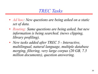 35
TREC Tasks
• Ad hoc: New questions are being asked on a static
set of data.
• Routing: Same questions are being asked, but new
information is being searched. (news clipping,
library profiling).
• New tasks added after TREC 5 - Interactive,
multilingual, natural language, multiple database
merging, filtering, very large corpus (20 GB, 7.5
million documents), question answering.
 