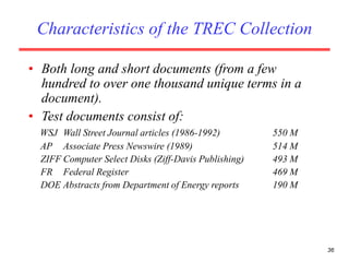 36
Characteristics of the TREC Collection
• Both long and short documents (from a few
hundred to over one thousand unique terms in a
document).
• Test documents consist of:
WSJ Wall Street Journal articles (1986-1992) 550 M
AP Associate Press Newswire (1989) 514 M
ZIFF Computer Select Disks (Ziff-Davis Publishing) 493 M
FR Federal Register 469 M
DOE Abstracts from Department of Energy reports 190 M
 