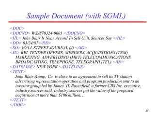 37
Sample Document (with SGML)
<DOC>
<DOCNO> WSJ870324-0001 </DOCNO>
<HL> John Blair Is Near Accord To Sell Unit, Sources Say </HL>
<DD> 03/24/87</DD>
<SO> WALL STREET JOURNAL (J) </SO>
<IN> REL TENDER OFFERS, MERGERS, ACQUISITIONS (TNM)
MARKETING, ADVERTISING (MKT) TELECOMMUNICATIONS,
BROADCASTING, TELEPHONE, TELEGRAPH (TEL) </IN>
<DATELINE> NEW YORK </DATELINE>
<TEXT>
John Blair &amp; Co. is close to an agreement to sell its TV station
advertising representation operation and program production unit to an
investor group led by James H. Rosenfield, a former CBS Inc. executive,
industry sources said. Industry sources put the value of the proposed
acquisition at more than $100 million. ...
</TEXT>
</DOC>
 