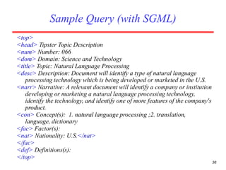38
Sample Query (with SGML)
<top>
<head> Tipster Topic Description
<num> Number: 066
<dom> Domain: Science and Technology
<title> Topic: Natural Language Processing
<desc> Description: Document will identify a type of natural language
processing technology which is being developed or marketed in the U.S.
<narr> Narrative: A relevant document will identify a company or institution
developing or marketing a natural language processing technology,
identify the technology, and identify one of more features of the company's
product.
<con> Concept(s): 1. natural language processing ;2. translation,
language, dictionary
<fac> Factor(s):
<nat> Nationality: U.S.</nat>
</fac>
<def> Definitions(s):
</top>
 