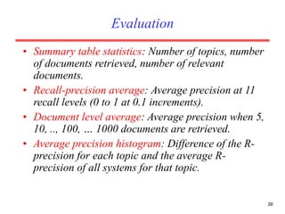 39
Evaluation
• Summary table statistics: Number of topics, number
of documents retrieved, number of relevant
documents.
• Recall-precision average: Average precision at 11
recall levels (0 to 1 at 0.1 increments).
• Document level average: Average precision when 5,
10, .., 100, … 1000 documents are retrieved.
• Average precision histogram: Difference of the R-
precision for each topic and the average R-
precision of all systems for that topic.
 