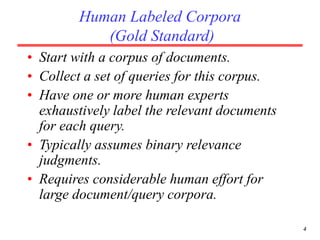 4
Human Labeled Corpora
(Gold Standard)
• Start with a corpus of documents.
• Collect a set of queries for this corpus.
• Have one or more human experts
exhaustively label the relevant documents
for each query.
• Typically assumes binary relevance
judgments.
• Requires considerable human effort for
large document/query corpora.
 
