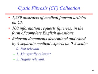 41
Cystic Fibrosis (CF) Collection
• 1,239 abstracts of medical journal articles
on CF.
• 100 information requests (queries) in the
form of complete English questions.
• Relevant documents determined and rated
by 4 separate medical experts on 0-2 scale:
– 0: Not relevant.
– 1: Marginally relevant.
– 2: Highly relevant.
 