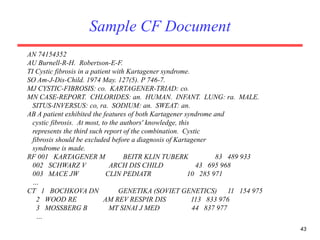 43
Sample CF Document
AN 74154352
AU Burnell-R-H. Robertson-E-F.
TI Cystic fibrosis in a patient with Kartagener syndrome.
SO Am-J-Dis-Child. 1974 May. 127(5). P 746-7.
MJ CYSTIC-FIBROSIS: co. KARTAGENER-TRIAD: co.
MN CASE-REPORT. CHLORIDES: an. HUMAN. INFANT. LUNG: ra. MALE.
SITUS-INVERSUS: co, ra. SODIUM: an. SWEAT: an.
AB A patient exhibited the features of both Kartagener syndrome and
cystic fibrosis. At most, to the authors' knowledge, this
represents the third such report of the combination. Cystic
fibrosis should be excluded before a diagnosis of Kartagener
syndrome is made.
RF 001 KARTAGENER M BEITR KLIN TUBERK 83 489 933
002 SCHWARZ V ARCH DIS CHILD 43 695 968
003 MACE JW CLIN PEDIATR 10 285 971
…
CT 1 BOCHKOVA DN GENETIKA (SOVIET GENETICS) 11 154 975
2 WOOD RE AM REV RESPIR DIS 113 833 976
3 MOSSBERG B MT SINAI J MED 44 837 977
…
 
