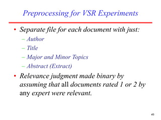 45
Preprocessing for VSR Experiments
• Separate file for each document with just:
– Author
– Title
– Major and Minor Topics
– Abstract (Extract)
• Relevance judgment made binary by
assuming that all documents rated 1 or 2 by
any expert were relevant.
 