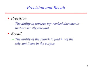 6
Precision and Recall
• Precision
– The ability to retrieve top-ranked documents
that are mostly relevant.
• Recall
– The ability of the search to find all of the
relevant items in the corpus.
 