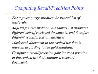 9
Computing Recall/Precision Points
• For a given query, produce the ranked list of
retrievals.
• Adjusting a threshold on this ranked list produces
different sets of retrieved documents, and therefore
different recall/precision measures.
• Mark each document in the ranked list that is
relevant according to the gold standard.
• Compute a recall/precision pair for each position
in the ranked list that contains a relevant
document.
 