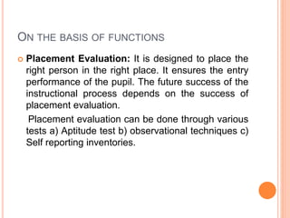 ON THE BASIS OF FUNCTIONS
 Placement Evaluation: It is designed to place the
right person in the right place. It ensures the entry
performance of the pupil. The future success of the
instructional process depends on the success of
placement evaluation.
Placement evaluation can be done through various
tests a) Aptitude test b) observational techniques c)
Self reporting inventories.
 