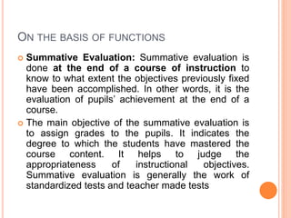 ON THE BASIS OF FUNCTIONS
 Summative Evaluation: Summative evaluation is
done at the end of a course of instruction to
know to what extent the objectives previously fixed
have been accomplished. In other words, it is the
evaluation of pupils’ achievement at the end of a
course.
 The main objective of the summative evaluation is
to assign grades to the pupils. It indicates the
degree to which the students have mastered the
course content. It helps to judge the
appropriateness of instructional objectives.
Summative evaluation is generally the work of
standardized tests and teacher made tests
 