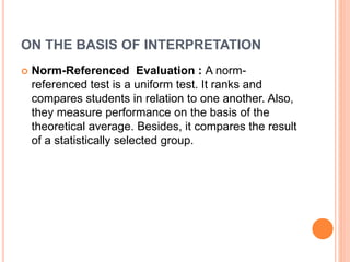 ON THE BASIS OF INTERPRETATION
 Norm-Referenced Evaluation : A norm-
referenced test is a uniform test. It ranks and
compares students in relation to one another. Also,
they measure performance on the basis of the
theoretical average. Besides, it compares the result
of a statistically selected group.
 
