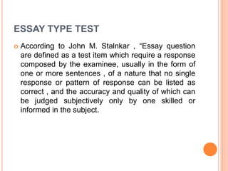ESSAY TYPE TEST
 According to John M. Stalnkar , “Essay question
are defined as a test item which require a response
composed by the examinee, usually in the form of
one or more sentences , of a nature that no single
response or pattern of response can be listed as
correct , and the accuracy and quality of which can
be judged subjectively only by one skilled or
informed in the subject.
 