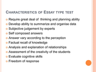 CHARACTERISTICS OF ESSAY TYPE TEST
 Require great deal of thinking and planning ability
 Develop ability to summarize and organise data
 Subjective judgement by experts
 Self composed answers
 Answer vary according to the perception
 Factual recall of knowledge
 Analysis and explanation of relationships
 Assessment of the creativity of the students
 Evaluate cognitive skills
 Freedom of response
 