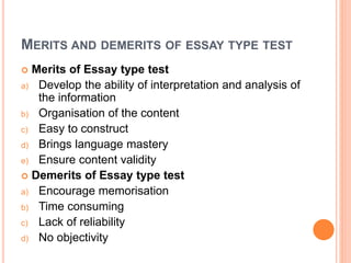MERITS AND DEMERITS OF ESSAY TYPE TEST
 Merits of Essay type test
a) Develop the ability of interpretation and analysis of
the information
b) Organisation of the content
c) Easy to construct
d) Brings language mastery
e) Ensure content validity
 Demerits of Essay type test
a) Encourage memorisation
b) Time consuming
c) Lack of reliability
d) No objectivity
 
