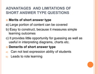 ADVANTAGES AND LIMITATIONS OF
SHORT ANSWER TYPE QUESTIONS
 Merits of short answer type
a) Large portion of content can be covered
b) Easy to construct, because it measures simple
learning outcomes
c) It provides little opportunity for guessing as well as
useful in interpreting diagrams, charts etc.
 Demerits of short answer type
a) Can not test expression ability of students
b) Leads to rote learning
 