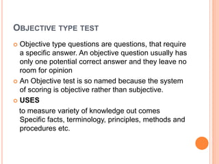 OBJECTIVE TYPE TEST
 Objective type questions are questions, that require
a specific answer. An objective question usually has
only one potential correct answer and they leave no
room for opinion
 An Objective test is so named because the system
of scoring is objective rather than subjective.
 USES
to measure variety of knowledge out comes
Specific facts, terminology, principles, methods and
procedures etc.
 