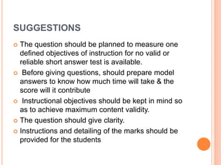 SUGGESTIONS
 The question should be planned to measure one
defined objectives of instruction for no valid or
reliable short answer test is available.
 Before giving questions, should prepare model
answers to know how much time will take & the
score will it contribute
 Instructional objectives should be kept in mind so
as to achieve maximum content validity.
 The question should give clarity.
 Instructions and detailing of the marks should be
provided for the students
 