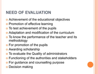NEED OF EVALUATION
 Achievement of the educational objectives
 Promotion of effective learning
 To test achievement of the pupils
 Adaptation and modification of the curriculum
 To know the performance of the teacher and its
methodology
 For promotion of the pupils
 Awarding scholarship
 To evaluate the Quality of administrators
 Functioning of the authorities and stakeholders
 For guidance and counselling purpose
 Decision making
 