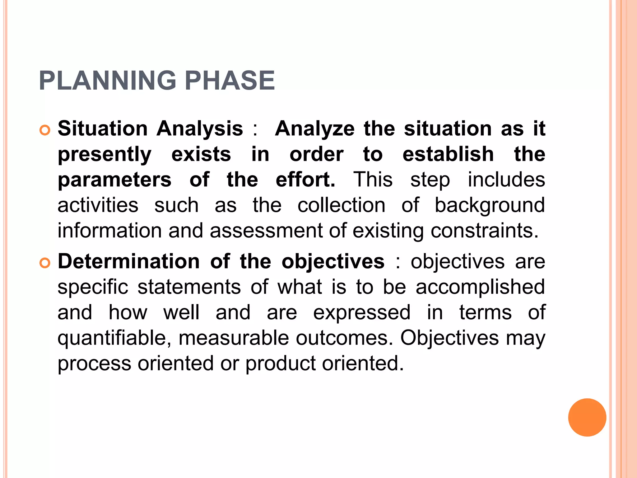 PLANNING PHASE
 Situation Analysis : Analyze the situation as it
presently exists in order to establish the
parameters of the effort. This step includes
activities such as the collection of background
information and assessment of existing constraints.
 Determination of the objectives : objectives are
specific statements of what is to be accomplished
and how well and are expressed in terms of
quantifiable, measurable outcomes. Objectives may
process oriented or product oriented.
 