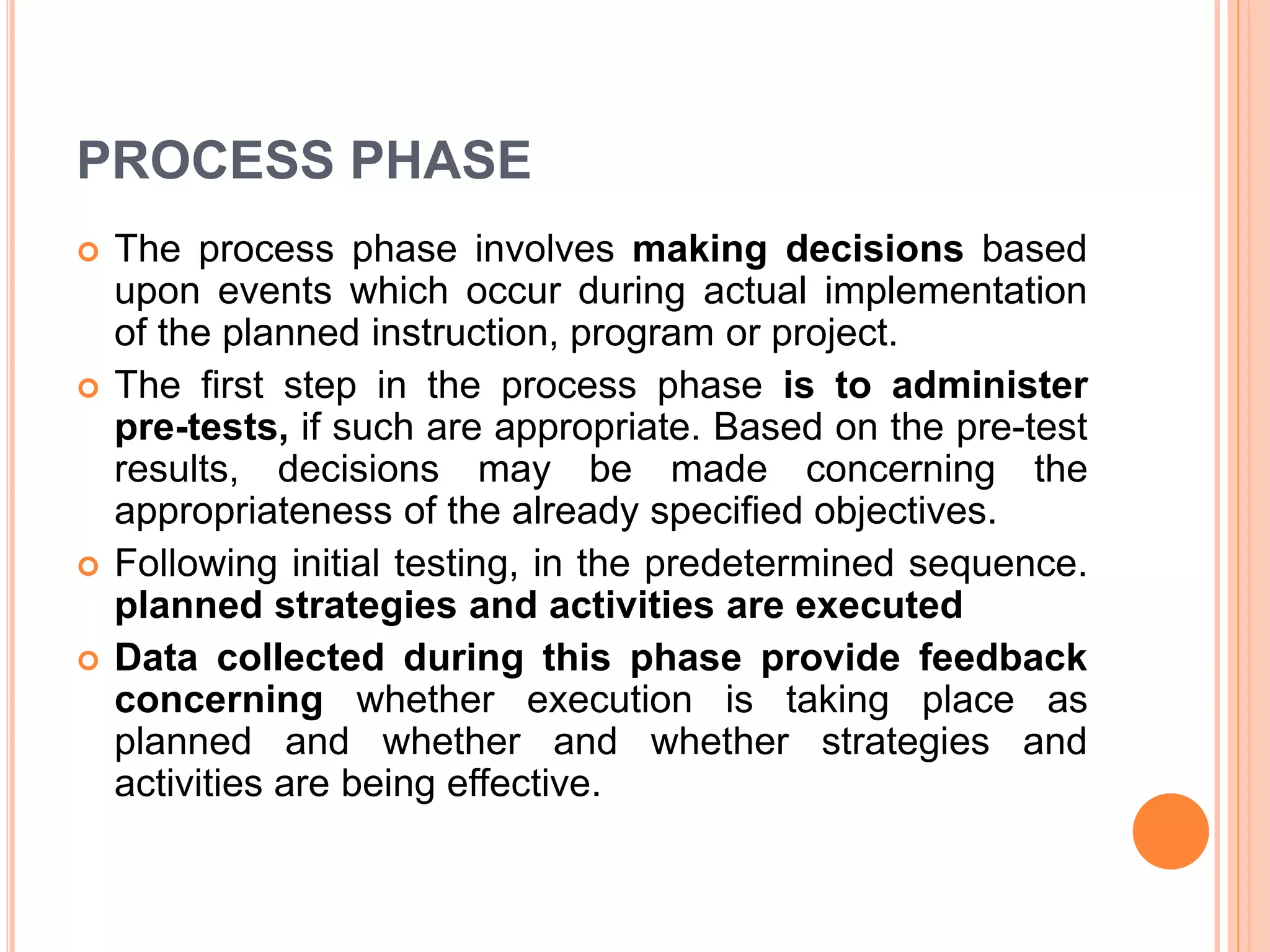 PROCESS PHASE
 The process phase involves making decisions based
upon events which occur during actual implementation
of the planned instruction, program or project.
 The first step in the process phase is to administer
pre-tests, if such are appropriate. Based on the pre-test
results, decisions may be made concerning the
appropriateness of the already specified objectives.
 Following initial testing, in the predetermined sequence.
planned strategies and activities are executed
 Data collected during this phase provide feedback
concerning whether execution is taking place as
planned and whether and whether strategies and
activities are being effective.
 