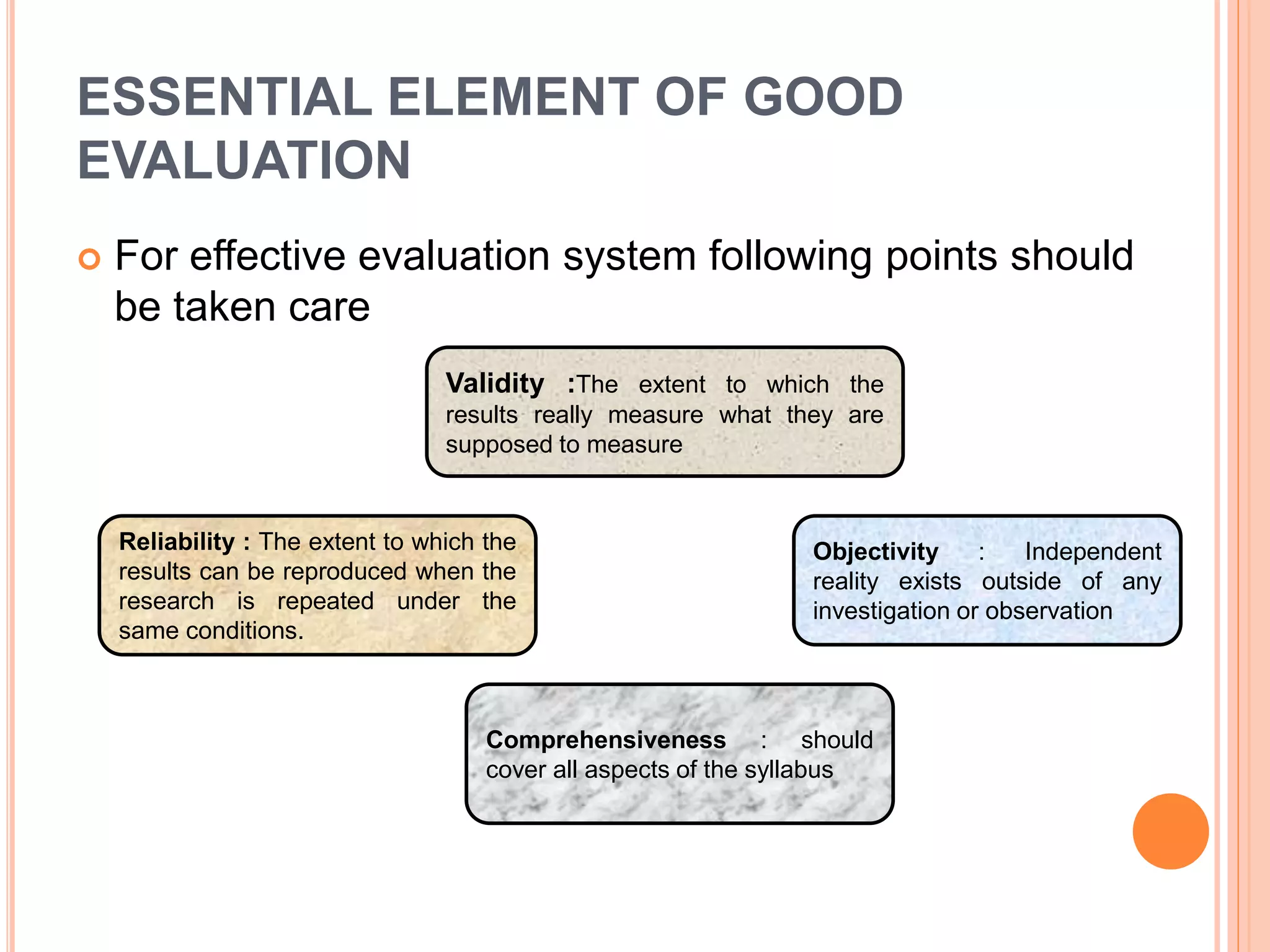ESSENTIAL ELEMENT OF GOOD
EVALUATION
 For effective evaluation system following points should
be taken care
Validity :The extent to which the
results really measure what they are
supposed to measure
Objectivity : Independent
reality exists outside of any
investigation or observation
Comprehensiveness : should
cover all aspects of the syllabus
Reliability : The extent to which the
results can be reproduced when the
research is repeated under the
same conditions.
 