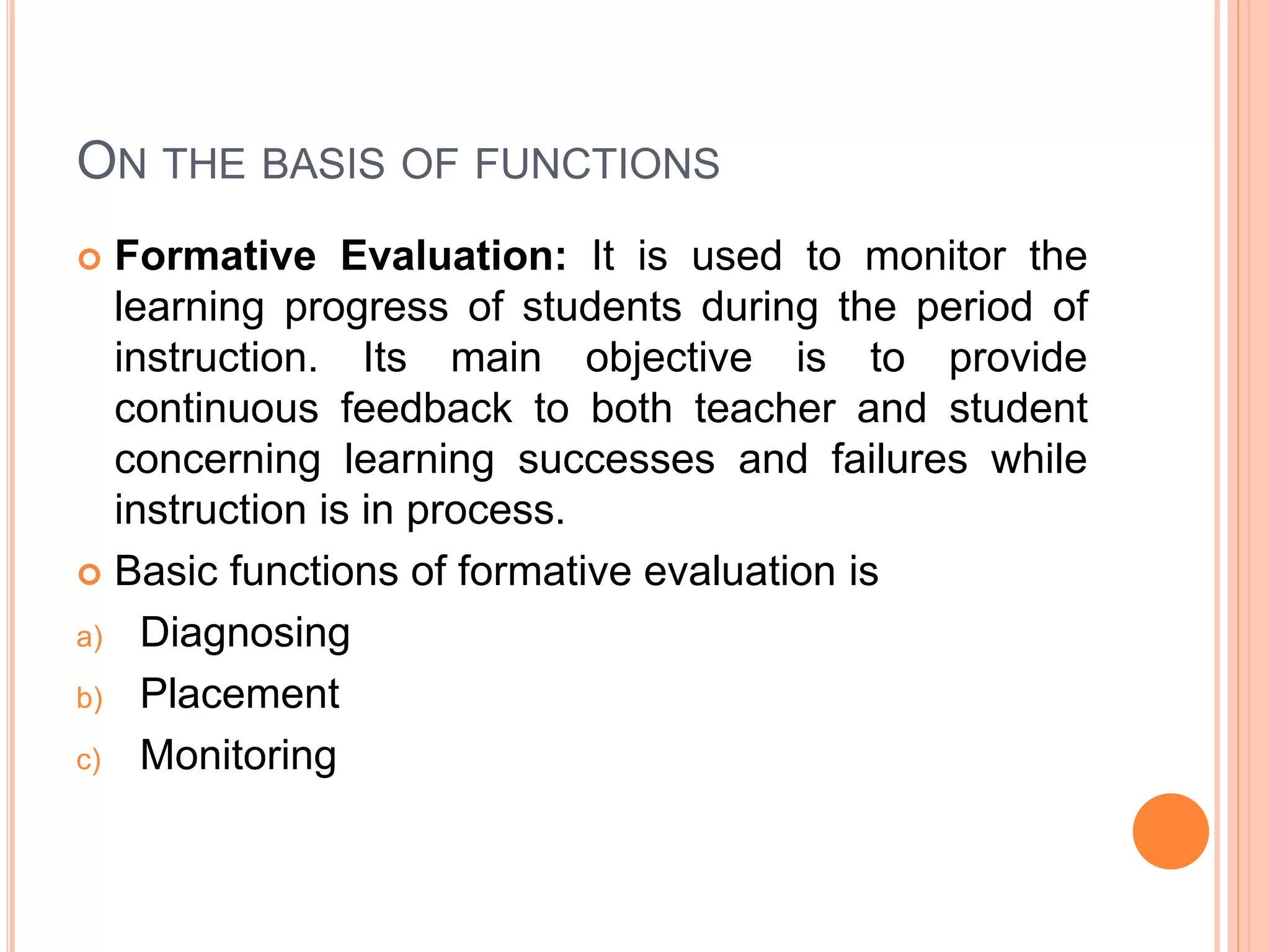 ON THE BASIS OF FUNCTIONS
 Formative Evaluation: It is used to monitor the
learning progress of students during the period of
instruction. Its main objective is to provide
continuous feedback to both teacher and student
concerning learning successes and failures while
instruction is in process.
 Basic functions of formative evaluation is
a) Diagnosing
b) Placement
c) Monitoring
 