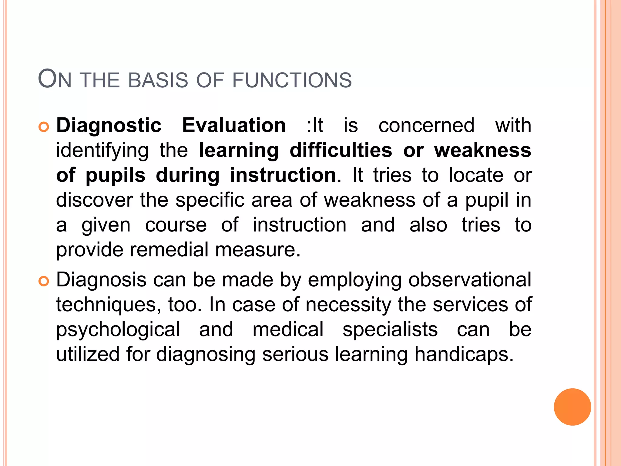 ON THE BASIS OF FUNCTIONS
 Diagnostic Evaluation :It is concerned with
identifying the learning difficulties or weakness
of pupils during instruction. It tries to locate or
discover the specific area of weakness of a pupil in
a given course of instruction and also tries to
provide remedial measure.
 Diagnosis can be made by employing observational
techniques, too. In case of necessity the services of
psychological and medical specialists can be
utilized for diagnosing serious learning handicaps.
 