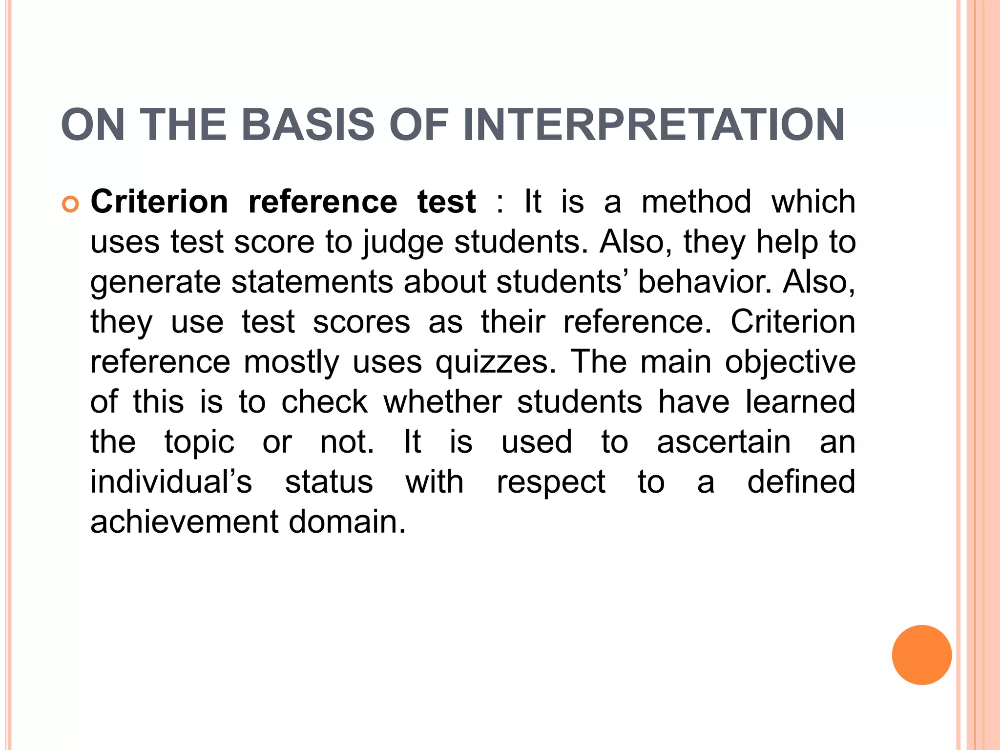 ON THE BASIS OF INTERPRETATION
 Criterion reference test : It is a method which
uses test score to judge students. Also, they help to
generate statements about students’ behavior. Also,
they use test scores as their reference. Criterion
reference mostly uses quizzes. The main objective
of this is to check whether students have learned
the topic or not. It is used to ascertain an
individual’s status with respect to a defined
achievement domain.
 