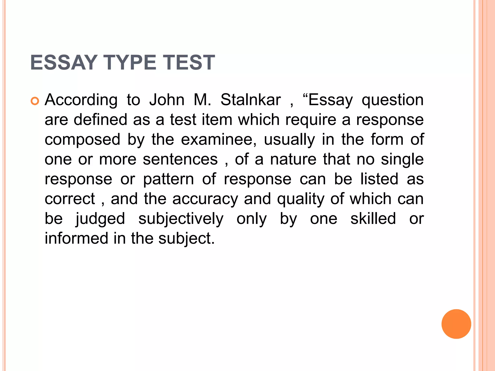 ESSAY TYPE TEST
 According to John M. Stalnkar , “Essay question
are defined as a test item which require a response
composed by the examinee, usually in the form of
one or more sentences , of a nature that no single
response or pattern of response can be listed as
correct , and the accuracy and quality of which can
be judged subjectively only by one skilled or
informed in the subject.
 