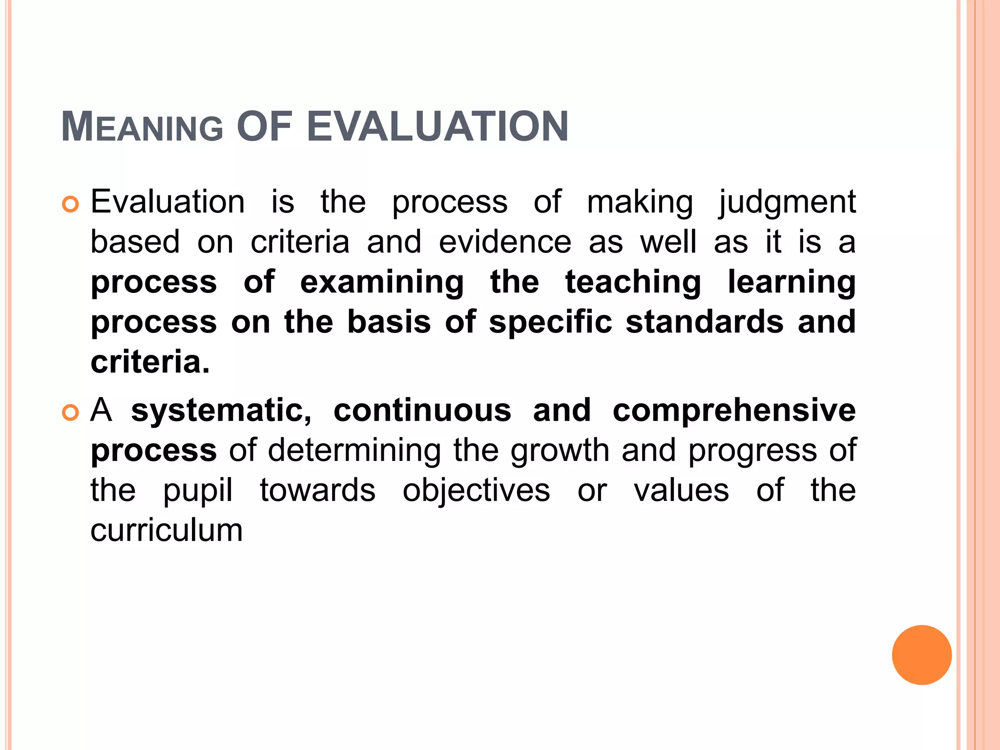 MEANING OF EVALUATION
 Evaluation is the process of making judgment
based on criteria and evidence as well as it is a
process of examining the teaching learning
process on the basis of specific standards and
criteria.
 A systematic, continuous and comprehensive
process of determining the growth and progress of
the pupil towards objectives or values of the
curriculum
 