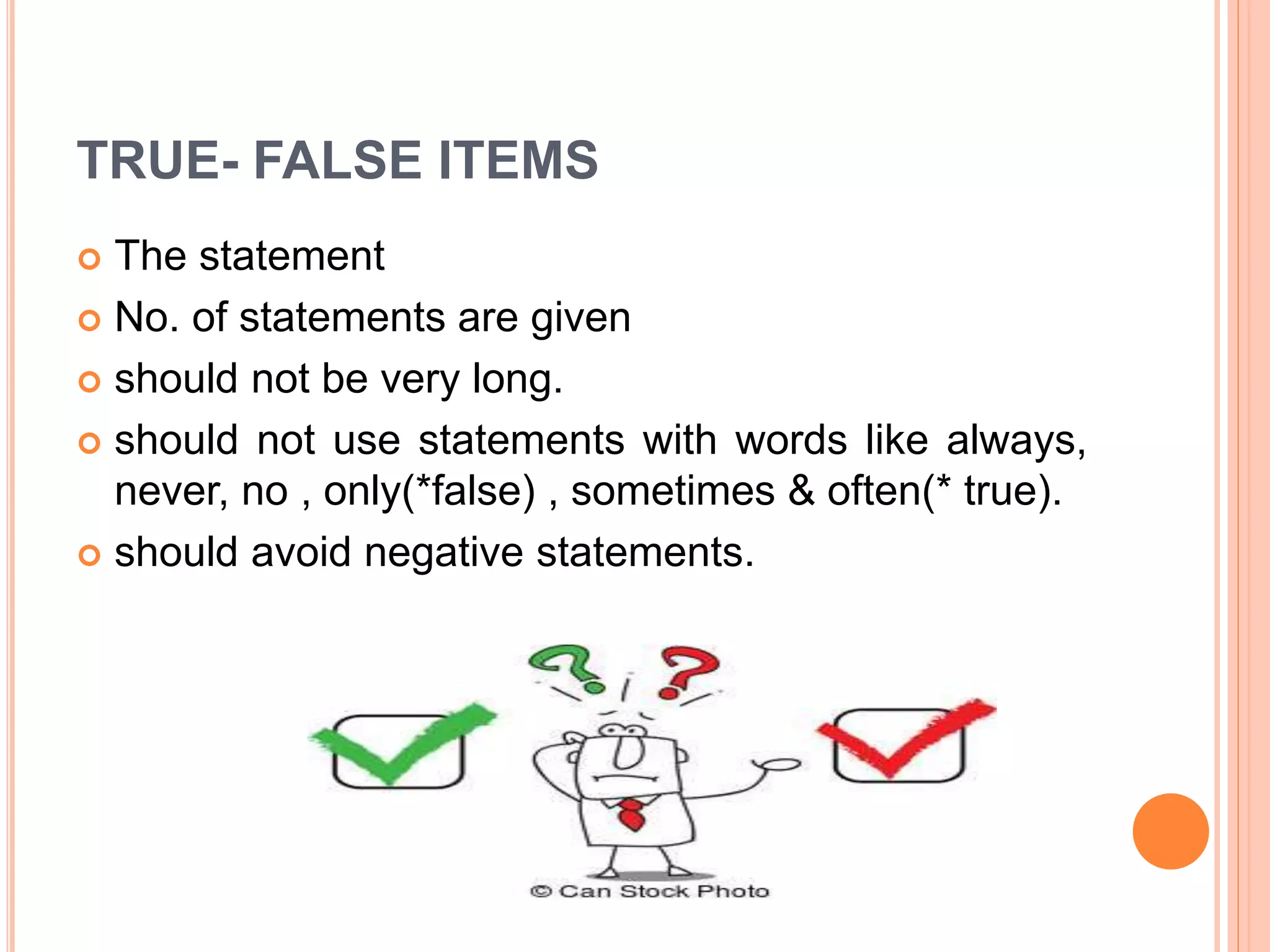 TRUE- FALSE ITEMS
 The statement
 No. of statements are given
 should not be very long.
 should not use statements with words like always,
never, no , only(*false) , sometimes & often(* true).
 should avoid negative statements.
 
