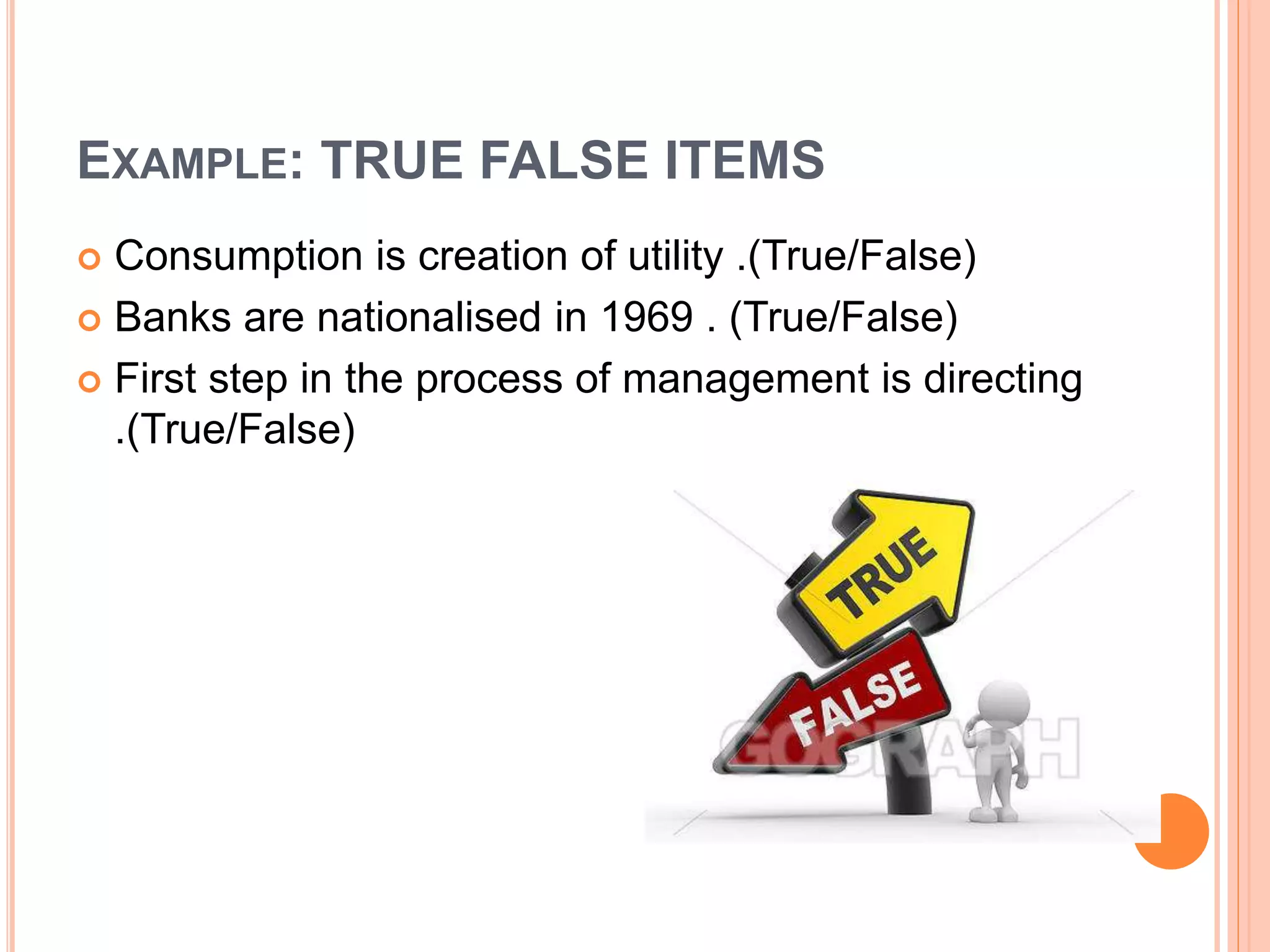 EXAMPLE: TRUE FALSE ITEMS
 Consumption is creation of utility .(True/False)
 Banks are nationalised in 1969 . (True/False)
 First step in the process of management is directing
.(True/False)
 