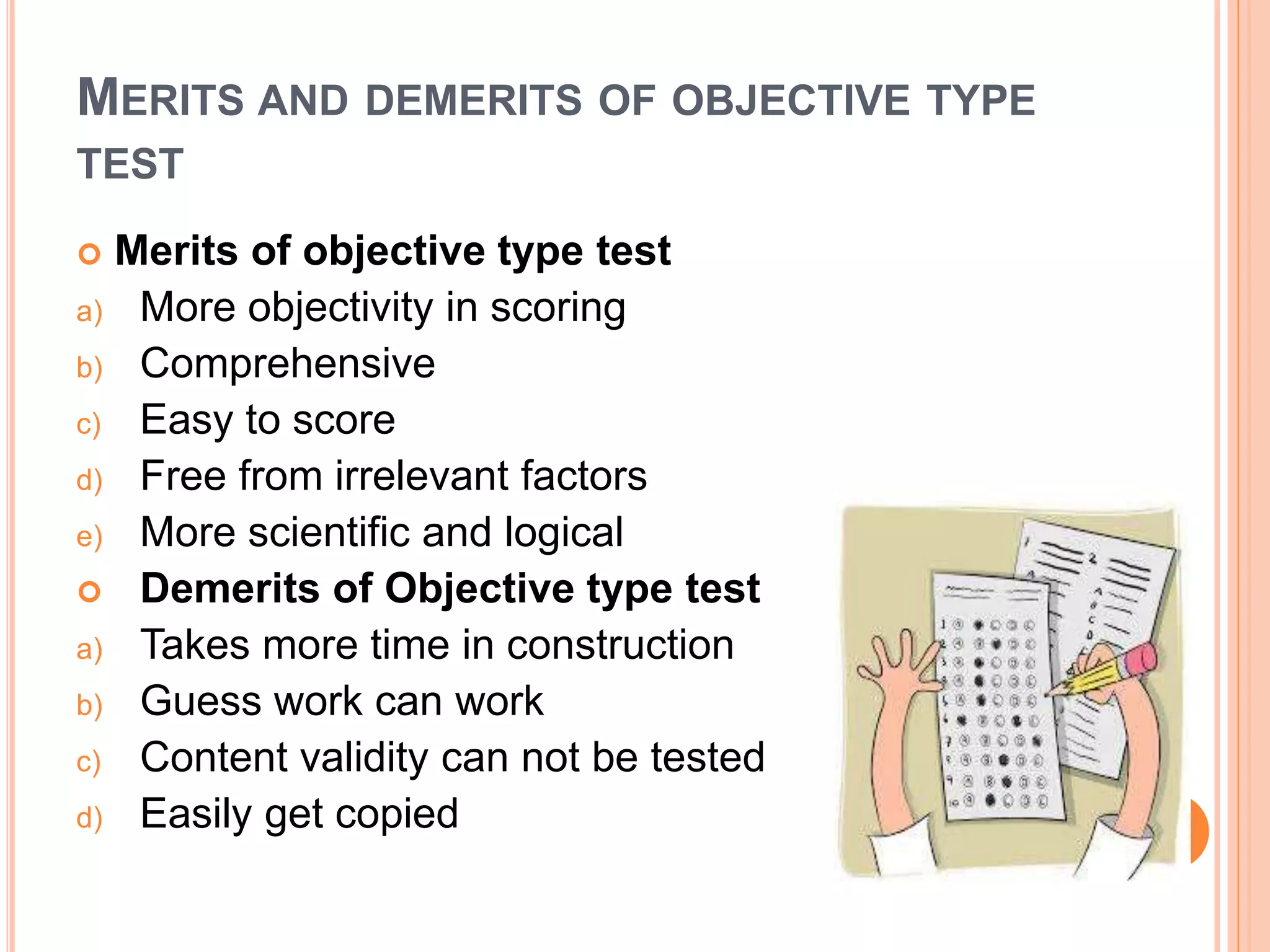 MERITS AND DEMERITS OF OBJECTIVE TYPE
TEST
 Merits of objective type test
a) More objectivity in scoring
b) Comprehensive
c) Easy to score
d) Free from irrelevant factors
e) More scientific and logical
 Demerits of Objective type test
a) Takes more time in construction
b) Guess work can work
c) Content validity can not be tested
d) Easily get copied
 