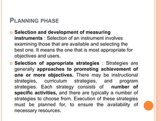 PLANNING PHASE
 Selection and development of measuring
instruments : Selection of an instrument involves
examining those that are available and selecting the
best one. It means the one that is most appropriate for
objectives and users.
 Selection of appropriate strategies : Strategies are
generally approaches to promoting achievement of
one or more objectives. There may be instructional
strategies, curriculum strategies, and program
strategies. Each strategy consists of number of
specific activities, and there are typically a number of
strategies to choose from. Execution of these strategies
must be planned for, to ensure the availability of
necessary resources.
 