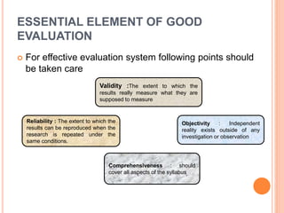 ESSENTIAL ELEMENT OF GOOD
EVALUATION
 For effective evaluation system following points should
be taken care
Validity :The extent to which the
results really measure what they are
supposed to measure
Objectivity : Independent
reality exists outside of any
investigation or observation
Comprehensiveness : should
cover all aspects of the syllabus
Reliability : The extent to which the
results can be reproduced when the
research is repeated under the
same conditions.
 