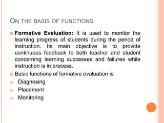 ON THE BASIS OF FUNCTIONS
 Formative Evaluation: It is used to monitor the
learning progress of students during the period of
instruction. Its main objective is to provide
continuous feedback to both teacher and student
concerning learning successes and failures while
instruction is in process.
 Basic functions of formative evaluation is
a) Diagnosing
b) Placement
c) Monitoring
 