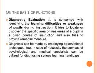 ON THE BASIS OF FUNCTIONS
 Diagnostic Evaluation :It is concerned with
identifying the learning difficulties or weakness
of pupils during instruction. It tries to locate or
discover the specific area of weakness of a pupil in
a given course of instruction and also tries to
provide remedial measure.
 Diagnosis can be made by employing observational
techniques, too. In case of necessity the services of
psychological and medical specialists can be
utilized for diagnosing serious learning handicaps.
 