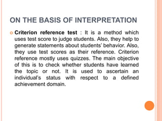 ON THE BASIS OF INTERPRETATION
 Criterion reference test : It is a method which
uses test score to judge students. Also, they help to
generate statements about students’ behavior. Also,
they use test scores as their reference. Criterion
reference mostly uses quizzes. The main objective
of this is to check whether students have learned
the topic or not. It is used to ascertain an
individual’s status with respect to a defined
achievement domain.
 