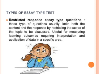 TYPES OF ESSAY TYPE TEST
 Restricted response essay type questions :
these type of questions usually limits both the
content and the response by restricting the scope of
the topic to be discussed. Useful for measuring
learning outcomes requiring interpretation and
application of data in a specific area.
 