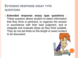 EXTENDED RESPONSE ESSAY TYPE
QUESTIONS
 Extended response essay type questions :
These question allows student to select information
that they think is pertinent, to organize the answer
in accordance with their best judgment, and to
integrate and evaluate ideas as they think suitable.
They do not set limits on the length or exact content
to be discussed.
 