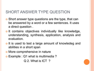 SHORT ANSWER TYPE QUESTION
 Short answer type questions are the type, that can
be answered by a word or a few sentences. It uses
a direct question .
 It contains objectives individually like knowledge,
understanding, synthesis, application, analysis and
evaluation.
 It is used to test a large amount of knowledeg and
abilities in a short span
 More comprehensive in nature
 Example : Q1 what is multimedia ?
Q 2. What is ICT ?
 