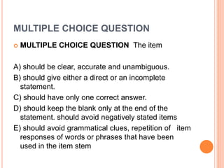 MULTIPLE CHOICE QUESTION
 MULTIPLE CHOICE QUESTION The item
A) should be clear, accurate and unambiguous.
B) should give either a direct or an incomplete
statement.
C) should have only one correct answer.
D) should keep the blank only at the end of the
statement. should avoid negatively stated items
E) should avoid grammatical clues, repetition of item
responses of words or phrases that have been
used in the item stem
 