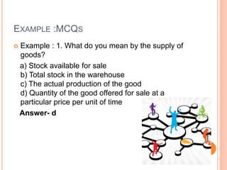 EXAMPLE :MCQS
 Example : 1. What do you mean by the supply of
goods?
a) Stock available for sale
b) Total stock in the warehouse
c) The actual production of the good
d) Quantity of the good offered for sale at a
particular price per unit of time
Answer- d
 