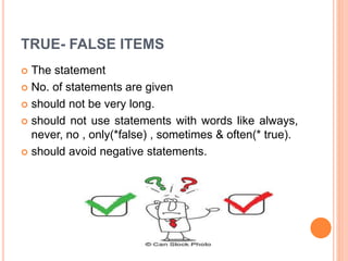 TRUE- FALSE ITEMS
 The statement
 No. of statements are given
 should not be very long.
 should not use statements with words like always,
never, no , only(*false) , sometimes & often(* true).
 should avoid negative statements.
 