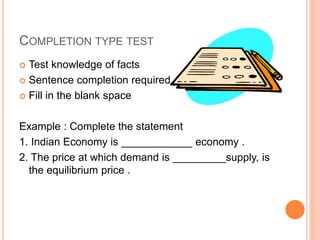 COMPLETION TYPE TEST
 Test knowledge of facts
 Sentence completion required
 Fill in the blank space
Example : Complete the statement
1. Indian Economy is ____________ economy .
2. The price at which demand is _________supply, is
the equilibrium price .
 
