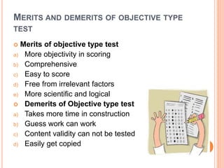 MERITS AND DEMERITS OF OBJECTIVE TYPE
TEST
 Merits of objective type test
a) More objectivity in scoring
b) Comprehensive
c) Easy to score
d) Free from irrelevant factors
e) More scientific and logical
 Demerits of Objective type test
a) Takes more time in construction
b) Guess work can work
c) Content validity can not be tested
d) Easily get copied
 