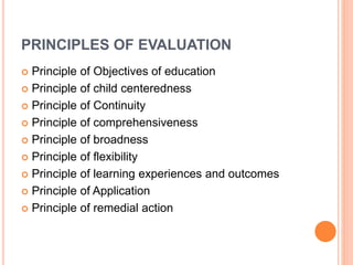 PRINCIPLES OF EVALUATION
 Principle of Objectives of education
 Principle of child centeredness
 Principle of Continuity
 Principle of comprehensiveness
 Principle of broadness
 Principle of flexibility
 Principle of learning experiences and outcomes
 Principle of Application
 Principle of remedial action
 