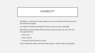 USABILITY
• Usability is a measure of how easily a user can achieve what they want to
do with the program
• A program should be designed to be as easy to use as possible
• Developers should make software that is easy to learn to use. This can
be supported by:
• Online help
• Video tutorials
• Frequently Asked Questions (FAQs)
• Users should be able to achieve their goals in as few steps as possible.
 