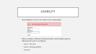 USABILITY
• Any feedback to the user needs to be meaningful.
• More complex software should provide customisable options,
allowing the user to configure:
• colour / font size
• menus / floating palettes
• shortcuts
 